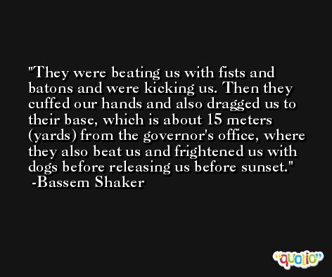 They were beating us with fists and batons and were kicking us. Then they cuffed our hands and also dragged us to their base, which is about 15 meters (yards) from the governor's office, where they also beat us and frightened us with dogs before releasing us before sunset. -Bassem Shaker