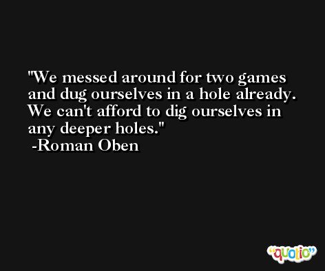 We messed around for two games and dug ourselves in a hole already. We can't afford to dig ourselves in any deeper holes. -Roman Oben