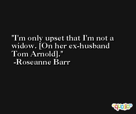 I'm only upset that I'm not a widow. [On her ex-husband Tom Arnold]. -Roseanne Barr