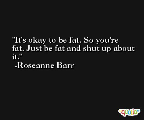 It's okay to be fat. So you're fat. Just be fat and shut up about it. -Roseanne Barr