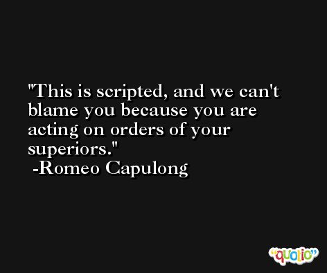This is scripted, and we can't blame you because you are acting on orders of your superiors. -Romeo Capulong
