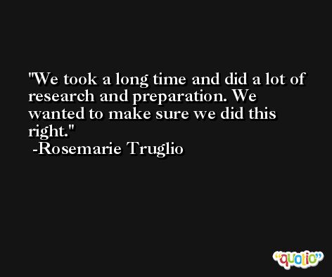 We took a long time and did a lot of research and preparation. We wanted to make sure we did this right. -Rosemarie Truglio