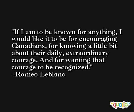 If I am to be known for anything, I would like it to be for encouraging Canadians, for knowing a little bit about their daily, extraordinary courage. And for wanting that courage to be recognized. -Romeo Leblanc