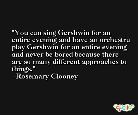 You can sing Gershwin for an entire evening and have an orchestra play Gershwin for an entire evening and never be bored because there are so many different approaches to things. -Rosemary Clooney