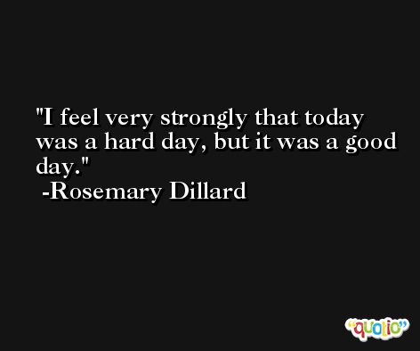 I feel very strongly that today was a hard day, but it was a good day. -Rosemary Dillard
