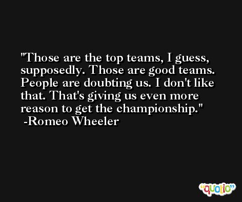 Those are the top teams, I guess, supposedly. Those are good teams. People are doubting us. I don't like that. That's giving us even more reason to get the championship. -Romeo Wheeler