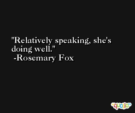 Relatively speaking, she's doing well. -Rosemary Fox