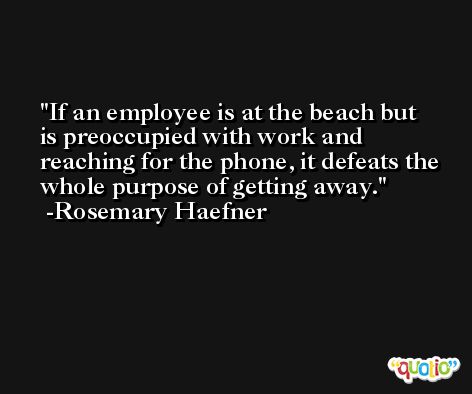 If an employee is at the beach but is preoccupied with work and reaching for the phone, it defeats the whole purpose of getting away. -Rosemary Haefner