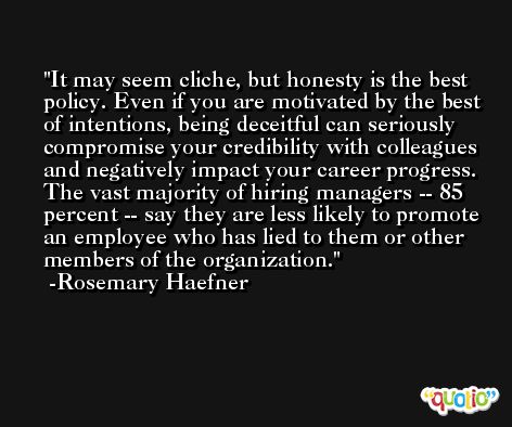 It may seem cliche, but honesty is the best policy. Even if you are motivated by the best of intentions, being deceitful can seriously compromise your credibility with colleagues and negatively impact your career progress. The vast majority of hiring managers -- 85 percent -- say they are less likely to promote an employee who has lied to them or other members of the organization. -Rosemary Haefner