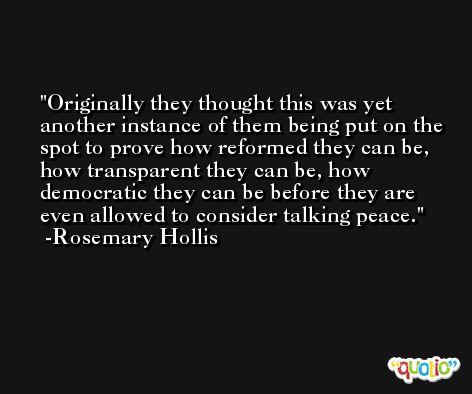 Originally they thought this was yet another instance of them being put on the spot to prove how reformed they can be, how transparent they can be, how democratic they can be before they are even allowed to consider talking peace. -Rosemary Hollis