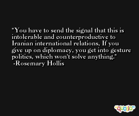 You have to send the signal that this is intolerable and counterproductive to Iranian international relations, If you give up on diplomacy, you get into gesture politics, which won't solve anything. -Rosemary Hollis