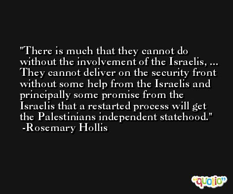 There is much that they cannot do without the involvement of the Israelis, ... They cannot deliver on the security front without some help from the Israelis and principally some promise from the Israelis that a restarted process will get the Palestinians independent statehood. -Rosemary Hollis