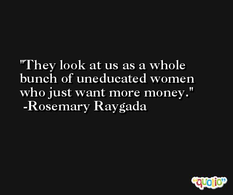 They look at us as a whole bunch of uneducated women who just want more money. -Rosemary Raygada