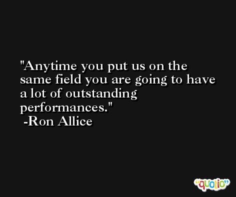 Anytime you put us on the same field you are going to have a lot of outstanding performances. -Ron Allice
