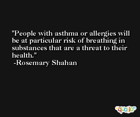 People with asthma or allergies will be at particular risk of breathing in substances that are a threat to their health. -Rosemary Shahan