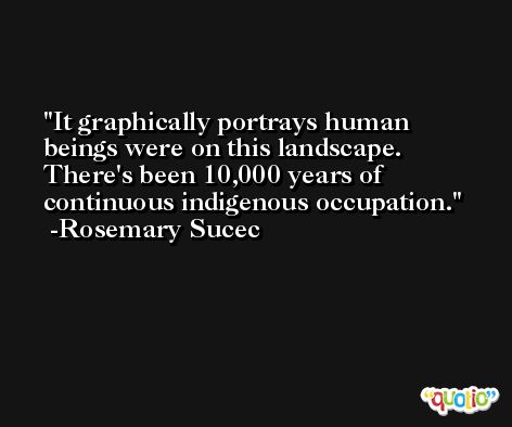 It graphically portrays human beings were on this landscape. There's been 10,000 years of continuous indigenous occupation. -Rosemary Sucec