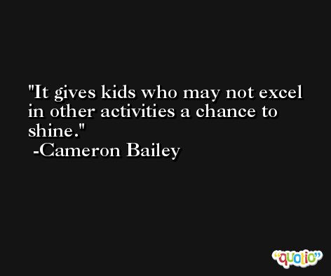 It gives kids who may not excel in other activities a chance to shine. -Cameron Bailey