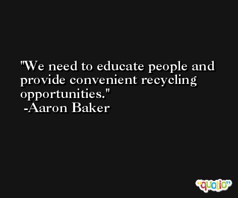 We need to educate people and provide convenient recycling opportunities. -Aaron Baker