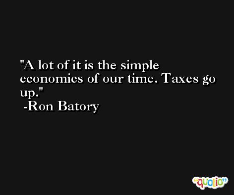 A lot of it is the simple economics of our time. Taxes go up. -Ron Batory