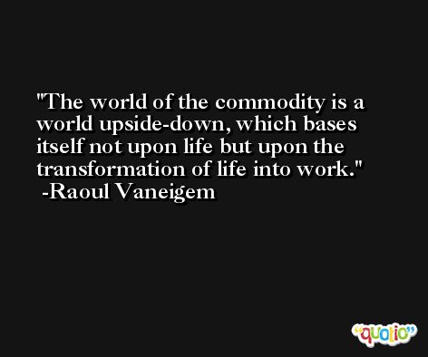 The world of the commodity is a world upside-down, which bases itself not upon life but upon the transformation of life into work. -Raoul Vaneigem
