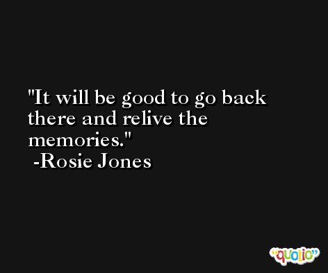 It will be good to go back there and relive the memories. -Rosie Jones