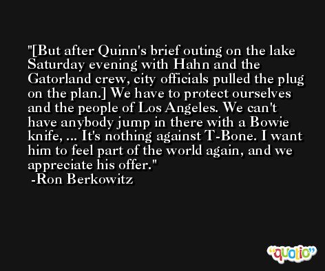 [But after Quinn's brief outing on the lake Saturday evening with Hahn and the Gatorland crew, city officials pulled the plug on the plan.] We have to protect ourselves and the people of Los Angeles. We can't have anybody jump in there with a Bowie knife, ... It's nothing against T-Bone. I want him to feel part of the world again, and we appreciate his offer. -Ron Berkowitz