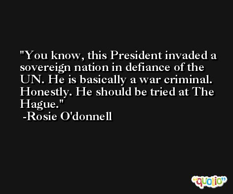You know, this President invaded a sovereign nation in defiance of the UN. He is basically a war criminal. Honestly. He should be tried at The Hague. -Rosie O'donnell