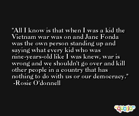 All I know is that when I was a kid the Vietnam war was on and Jane Fonda was the own person standing up and saying what every kid who was nine-years-old like I was knew, war is wrong and we shouldn't go over and kill other people in a country that has nothing to do with us or our democracy. -Rosie O'donnell