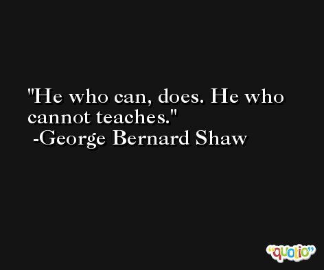 He who can, does. He who cannot teaches. -George Bernard Shaw
