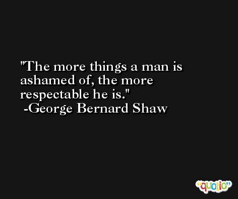 The more things a man is ashamed of, the more respectable he is. -George Bernard Shaw