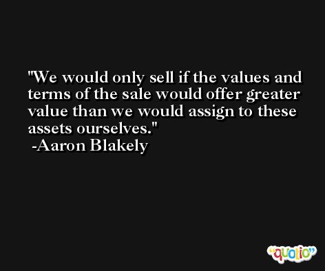 We would only sell if the values and terms of the sale would offer greater value than we would assign to these assets ourselves. -Aaron Blakely