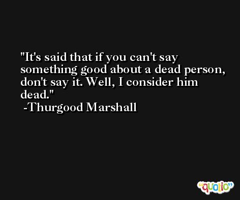 It's said that if you can't say something good about a dead person, don't say it. Well, I consider him dead. -Thurgood Marshall