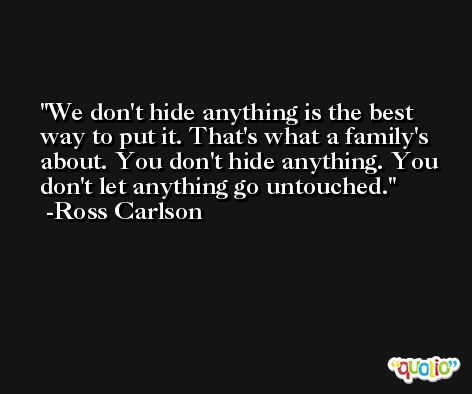 We don't hide anything is the best way to put it. That's what a family's about. You don't hide anything. You don't let anything go untouched. -Ross Carlson