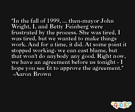 In the fall of 1999, ... then-mayor John Wright, I, and Betty Feinberg were frustrated by the process. She was tired, I was tired, but we wanted to make things work. And for a time, it did. At some point it stopped working- we can cast blame, but that won't do anybody any good. Right now, we have an agreement before us tonight - I hope you see fit to approve the agreement. -Aaron Brown