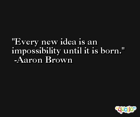 Every new idea is an impossibility until it is born. -Aaron Brown