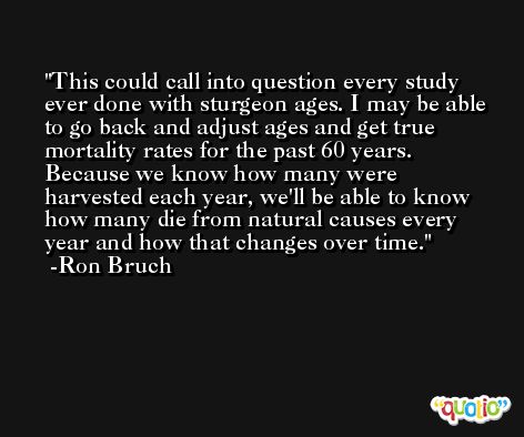 This could call into question every study ever done with sturgeon ages. I may be able to go back and adjust ages and get true mortality rates for the past 60 years. Because we know how many were harvested each year, we'll be able to know how many die from natural causes every year and how that changes over time. -Ron Bruch