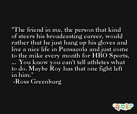 The friend in me, the person that kind of steers his broadcasting career, would rather that he just hang up his gloves and live a nice life in Pensacola and just come to the mike every month for HBO Sports, ... You know you can't tell athletes what to do. Maybe Roy has that one fight left in him. -Ross Greenburg