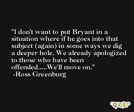 I don't want to put Bryant in a situation where if he goes into that subject (again) in some ways we dig a deeper hole. We already apologized to those who have been offended.....We'll move on. -Ross Greenburg