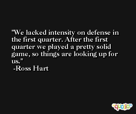 We lacked intensity on defense in the first quarter. After the first quarter we played a pretty solid game, so things are looking up for us. -Ross Hart