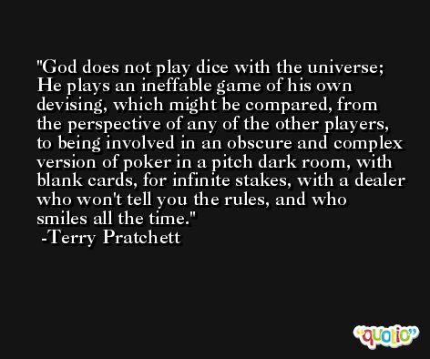 God does not play dice with the universe; He plays an ineffable game of his own devising, which might be compared, from the perspective of any of the other players, to being involved in an obscure and complex version of poker in a pitch dark room, with blank cards, for infinite stakes, with a dealer who won't tell you the rules, and who smiles all the time. -Terry Pratchett