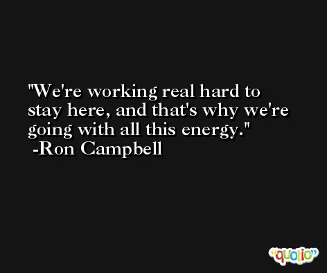 We're working real hard to stay here, and that's why we're going with all this energy. -Ron Campbell
