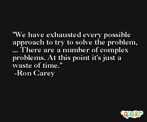 We have exhausted every possible approach to try to solve the problem, ... There are a number of complex problems. At this point it's just a waste of time. -Ron Carey