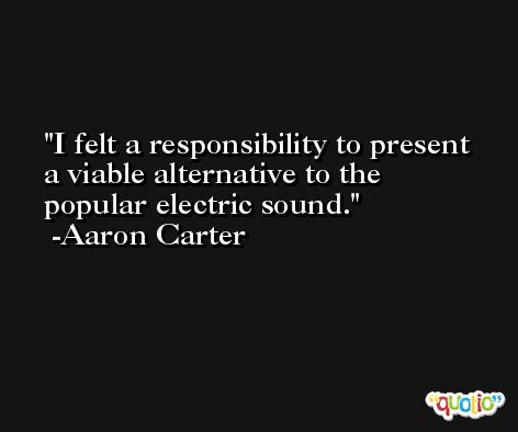 I felt a responsibility to present a viable alternative to the popular electric sound. -Aaron Carter
