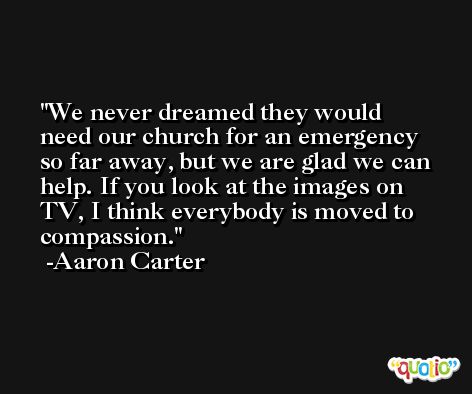 We never dreamed they would need our church for an emergency so far away, but we are glad we can help. If you look at the images on TV, I think everybody is moved to compassion. -Aaron Carter