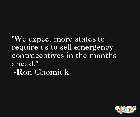 We expect more states to require us to sell emergency contraceptives in the months ahead. -Ron Chomiuk