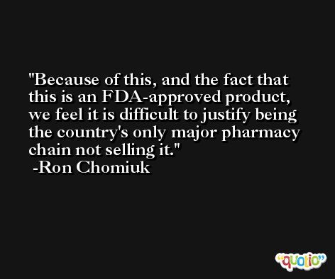 Because of this, and the fact that this is an FDA-approved product, we feel it is difficult to justify being the country's only major pharmacy chain not selling it. -Ron Chomiuk