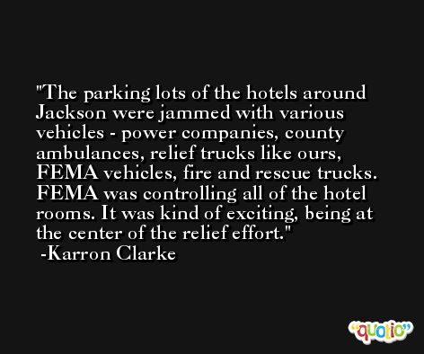 The parking lots of the hotels around Jackson were jammed with various vehicles - power companies, county ambulances, relief trucks like ours, FEMA vehicles, fire and rescue trucks. FEMA was controlling all of the hotel rooms. It was kind of exciting, being at the center of the relief effort. -Karron Clarke