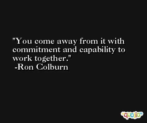 You come away from it with commitment and capability to work together. -Ron Colburn