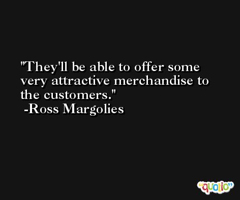 They'll be able to offer some very attractive merchandise to the customers. -Ross Margolies