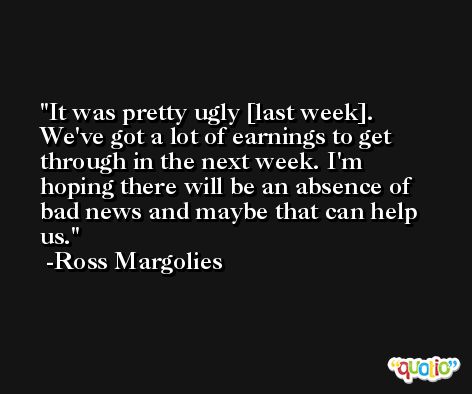 It was pretty ugly [last week]. We've got a lot of earnings to get through in the next week. I'm hoping there will be an absence of bad news and maybe that can help us. -Ross Margolies